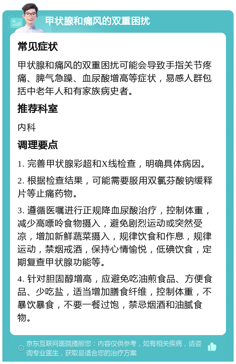 甲状腺和痛风的双重困扰 常见症状 甲状腺和痛风的双重困扰可能会导致手指关节疼痛、脾气急躁、血尿酸增高等症状，易感人群包括中老年人和有家族病史者。 推荐科室 内科 调理要点 1. 完善甲状腺彩超和X线检查，明确具体病因。 2. 根据检查结果，可能需要服用双氯芬酸钠缓释片等止痛药物。 3. 遵循医嘱进行正规降血尿酸治疗，控制体重，减少高嘌呤食物摄入，避免剧烈运动或突然受凉，增加新鲜蔬菜摄入，规律饮食和作息，规律运动，禁烟戒酒，保持心情愉悦，低碘饮食，定期复查甲状腺功能等。 4. 针对胆固醇增高，应避免吃油煎食品、方便食品、少吃盐，适当增加膳食纤维，控制体重，不暴饮暴食，不要一餐过饱，禁忌烟酒和油腻食物。