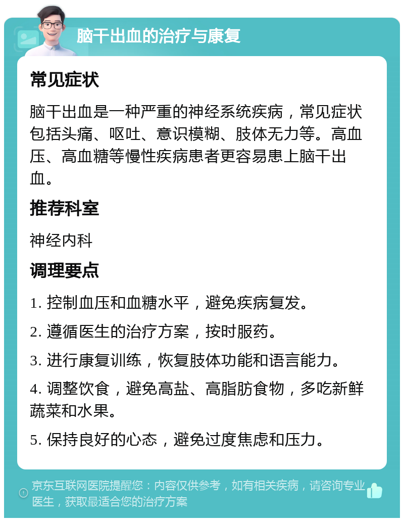 脑干出血的治疗与康复 常见症状 脑干出血是一种严重的神经系统疾病，常见症状包括头痛、呕吐、意识模糊、肢体无力等。高血压、高血糖等慢性疾病患者更容易患上脑干出血。 推荐科室 神经内科 调理要点 1. 控制血压和血糖水平，避免疾病复发。 2. 遵循医生的治疗方案，按时服药。 3. 进行康复训练，恢复肢体功能和语言能力。 4. 调整饮食，避免高盐、高脂肪食物，多吃新鲜蔬菜和水果。 5. 保持良好的心态，避免过度焦虑和压力。