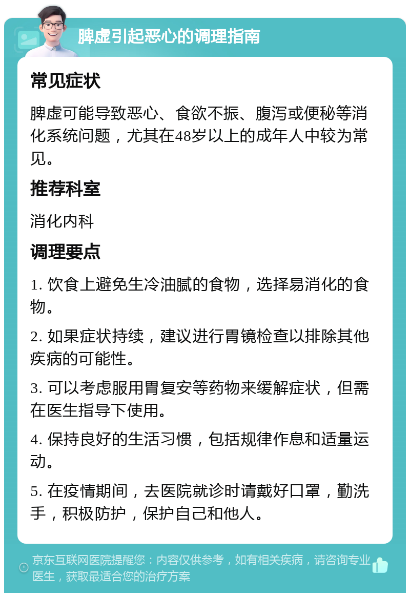 脾虚引起恶心的调理指南 常见症状 脾虚可能导致恶心、食欲不振、腹泻或便秘等消化系统问题，尤其在48岁以上的成年人中较为常见。 推荐科室 消化内科 调理要点 1. 饮食上避免生冷油腻的食物，选择易消化的食物。 2. 如果症状持续，建议进行胃镜检查以排除其他疾病的可能性。 3. 可以考虑服用胃复安等药物来缓解症状，但需在医生指导下使用。 4. 保持良好的生活习惯，包括规律作息和适量运动。 5. 在疫情期间，去医院就诊时请戴好口罩，勤洗手，积极防护，保护自己和他人。