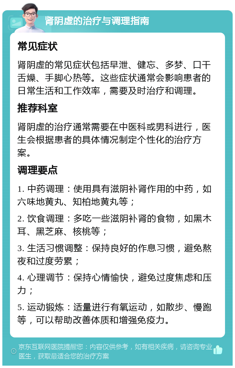 肾阴虚的治疗与调理指南 常见症状 肾阴虚的常见症状包括早泄、健忘、多梦、口干舌燥、手脚心热等。这些症状通常会影响患者的日常生活和工作效率，需要及时治疗和调理。 推荐科室 肾阴虚的治疗通常需要在中医科或男科进行，医生会根据患者的具体情况制定个性化的治疗方案。 调理要点 1. 中药调理：使用具有滋阴补肾作用的中药，如六味地黄丸、知柏地黄丸等； 2. 饮食调理：多吃一些滋阴补肾的食物，如黑木耳、黑芝麻、核桃等； 3. 生活习惯调整：保持良好的作息习惯，避免熬夜和过度劳累； 4. 心理调节：保持心情愉快，避免过度焦虑和压力； 5. 运动锻炼：适量进行有氧运动，如散步、慢跑等，可以帮助改善体质和增强免疫力。