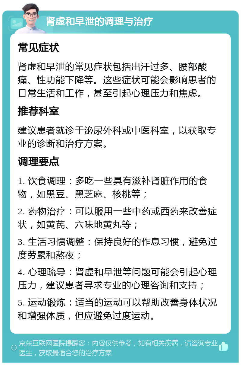 肾虚和早泄的调理与治疗 常见症状 肾虚和早泄的常见症状包括出汗过多、腰部酸痛、性功能下降等。这些症状可能会影响患者的日常生活和工作，甚至引起心理压力和焦虑。 推荐科室 建议患者就诊于泌尿外科或中医科室，以获取专业的诊断和治疗方案。 调理要点 1. 饮食调理：多吃一些具有滋补肾脏作用的食物，如黑豆、黑芝麻、核桃等； 2. 药物治疗：可以服用一些中药或西药来改善症状，如黄芪、六味地黄丸等； 3. 生活习惯调整：保持良好的作息习惯，避免过度劳累和熬夜； 4. 心理疏导：肾虚和早泄等问题可能会引起心理压力，建议患者寻求专业的心理咨询和支持； 5. 运动锻炼：适当的运动可以帮助改善身体状况和增强体质，但应避免过度运动。