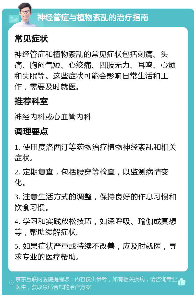 神经管症与植物紊乱的治疗指南 常见症状 神经管症和植物紊乱的常见症状包括刺痛、头痛、胸闷气短、心绞痛、四肢无力、耳鸣、心烦和失眠等。这些症状可能会影响日常生活和工作，需要及时就医。 推荐科室 神经内科或心血管内科 调理要点 1. 使用度洛西汀等药物治疗植物神经紊乱和相关症状。 2. 定期复查，包括腰穿等检查，以监测病情变化。 3. 注意生活方式的调整，保持良好的作息习惯和饮食习惯。 4. 学习和实践放松技巧，如深呼吸、瑜伽或冥想等，帮助缓解症状。 5. 如果症状严重或持续不改善，应及时就医，寻求专业的医疗帮助。