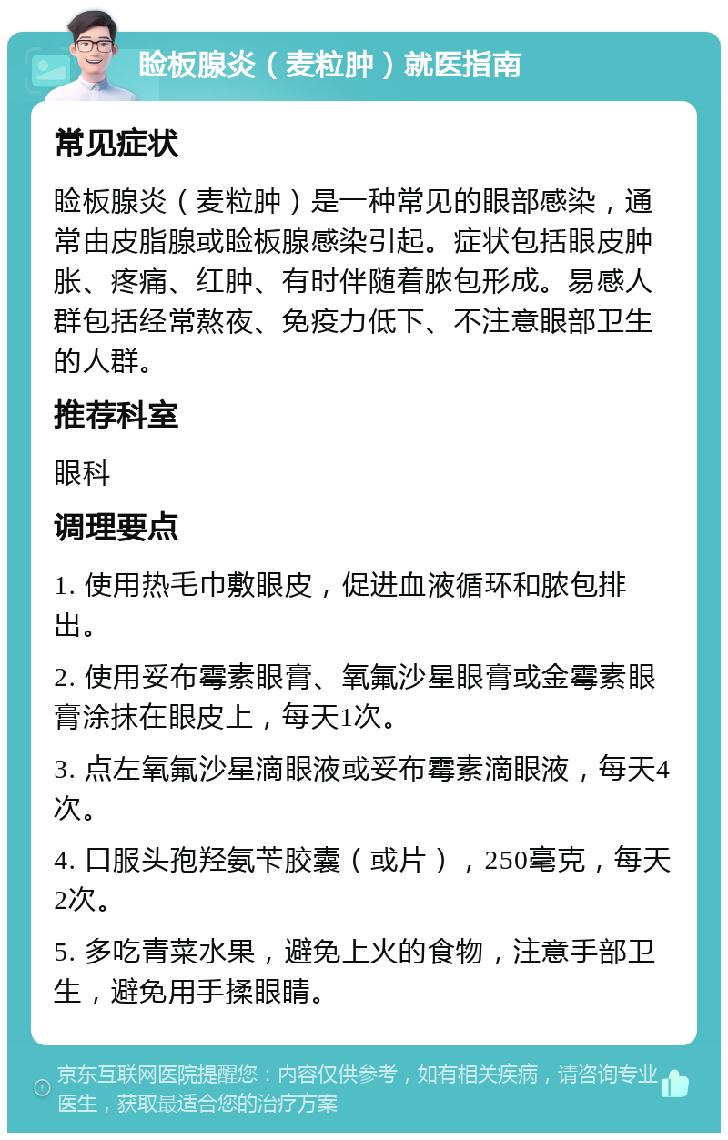 睑板腺炎（麦粒肿）就医指南 常见症状 睑板腺炎（麦粒肿）是一种常见的眼部感染，通常由皮脂腺或睑板腺感染引起。症状包括眼皮肿胀、疼痛、红肿、有时伴随着脓包形成。易感人群包括经常熬夜、免疫力低下、不注意眼部卫生的人群。 推荐科室 眼科 调理要点 1. 使用热毛巾敷眼皮，促进血液循环和脓包排出。 2. 使用妥布霉素眼膏、氧氟沙星眼膏或金霉素眼膏涂抹在眼皮上，每天1次。 3. 点左氧氟沙星滴眼液或妥布霉素滴眼液，每天4次。 4. 口服头孢羟氨苄胶囊（或片），250毫克，每天2次。 5. 多吃青菜水果，避免上火的食物，注意手部卫生，避免用手揉眼睛。