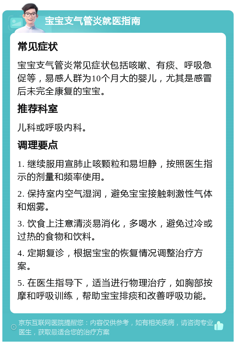 宝宝支气管炎就医指南 常见症状 宝宝支气管炎常见症状包括咳嗽、有痰、呼吸急促等，易感人群为10个月大的婴儿，尤其是感冒后未完全康复的宝宝。 推荐科室 儿科或呼吸内科。 调理要点 1. 继续服用宣肺止咳颗粒和易坦静，按照医生指示的剂量和频率使用。 2. 保持室内空气湿润，避免宝宝接触刺激性气体和烟雾。 3. 饮食上注意清淡易消化，多喝水，避免过冷或过热的食物和饮料。 4. 定期复诊，根据宝宝的恢复情况调整治疗方案。 5. 在医生指导下，适当进行物理治疗，如胸部按摩和呼吸训练，帮助宝宝排痰和改善呼吸功能。