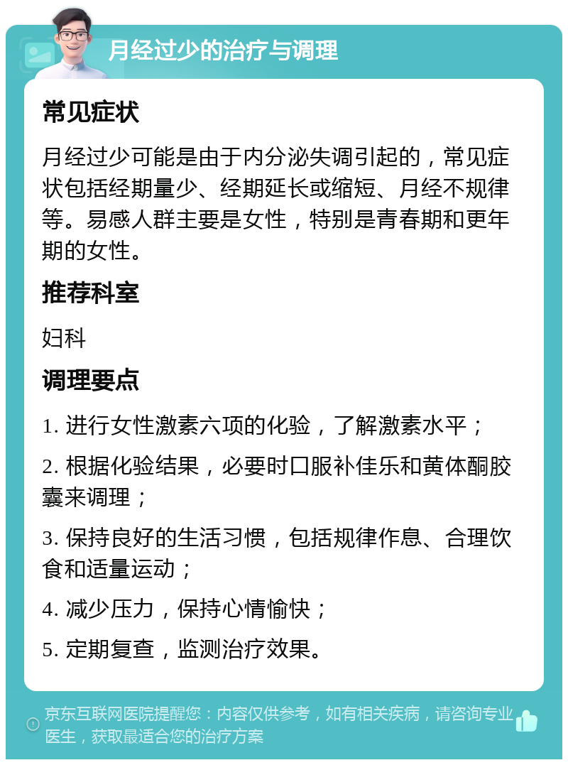 月经过少的治疗与调理 常见症状 月经过少可能是由于内分泌失调引起的，常见症状包括经期量少、经期延长或缩短、月经不规律等。易感人群主要是女性，特别是青春期和更年期的女性。 推荐科室 妇科 调理要点 1. 进行女性激素六项的化验，了解激素水平； 2. 根据化验结果，必要时口服补佳乐和黄体酮胶囊来调理； 3. 保持良好的生活习惯，包括规律作息、合理饮食和适量运动； 4. 减少压力，保持心情愉快； 5. 定期复查，监测治疗效果。