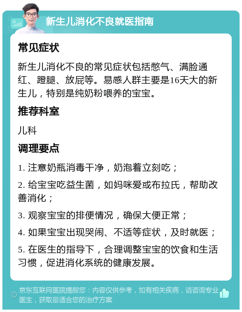 新生儿消化不良就医指南 常见症状 新生儿消化不良的常见症状包括憋气、满脸通红、蹬腿、放屁等。易感人群主要是16天大的新生儿，特别是纯奶粉喂养的宝宝。 推荐科室 儿科 调理要点 1. 注意奶瓶消毒干净，奶泡着立刻吃； 2. 给宝宝吃益生菌，如妈咪爱或布拉氏，帮助改善消化； 3. 观察宝宝的排便情况，确保大便正常； 4. 如果宝宝出现哭闹、不适等症状，及时就医； 5. 在医生的指导下，合理调整宝宝的饮食和生活习惯，促进消化系统的健康发展。