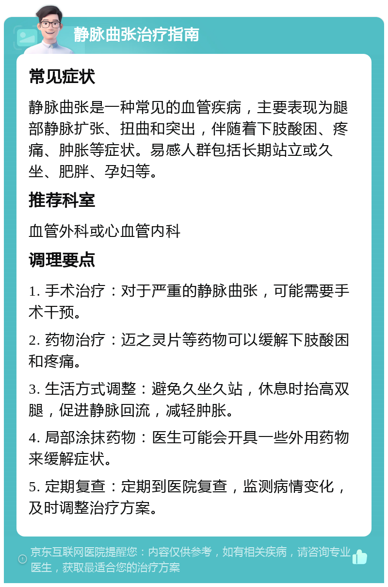 静脉曲张治疗指南 常见症状 静脉曲张是一种常见的血管疾病，主要表现为腿部静脉扩张、扭曲和突出，伴随着下肢酸困、疼痛、肿胀等症状。易感人群包括长期站立或久坐、肥胖、孕妇等。 推荐科室 血管外科或心血管内科 调理要点 1. 手术治疗：对于严重的静脉曲张，可能需要手术干预。 2. 药物治疗：迈之灵片等药物可以缓解下肢酸困和疼痛。 3. 生活方式调整：避免久坐久站，休息时抬高双腿，促进静脉回流，减轻肿胀。 4. 局部涂抹药物：医生可能会开具一些外用药物来缓解症状。 5. 定期复查：定期到医院复查，监测病情变化，及时调整治疗方案。