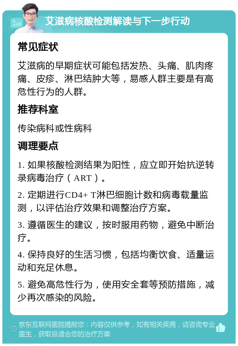 艾滋病核酸检测解读与下一步行动 常见症状 艾滋病的早期症状可能包括发热、头痛、肌肉疼痛、皮疹、淋巴结肿大等，易感人群主要是有高危性行为的人群。 推荐科室 传染病科或性病科 调理要点 1. 如果核酸检测结果为阳性，应立即开始抗逆转录病毒治疗（ART）。 2. 定期进行CD4+ T淋巴细胞计数和病毒载量监测，以评估治疗效果和调整治疗方案。 3. 遵循医生的建议，按时服用药物，避免中断治疗。 4. 保持良好的生活习惯，包括均衡饮食、适量运动和充足休息。 5. 避免高危性行为，使用安全套等预防措施，减少再次感染的风险。