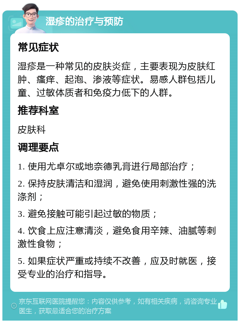 湿疹的治疗与预防 常见症状 湿疹是一种常见的皮肤炎症，主要表现为皮肤红肿、瘙痒、起泡、渗液等症状。易感人群包括儿童、过敏体质者和免疫力低下的人群。 推荐科室 皮肤科 调理要点 1. 使用尤卓尔或地奈德乳膏进行局部治疗； 2. 保持皮肤清洁和湿润，避免使用刺激性强的洗涤剂； 3. 避免接触可能引起过敏的物质； 4. 饮食上应注意清淡，避免食用辛辣、油腻等刺激性食物； 5. 如果症状严重或持续不改善，应及时就医，接受专业的治疗和指导。