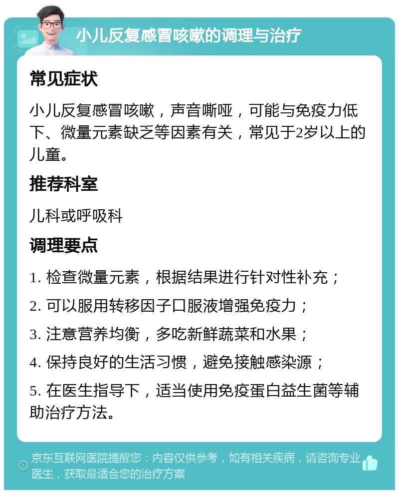 小儿反复感冒咳嗽的调理与治疗 常见症状 小儿反复感冒咳嗽，声音嘶哑，可能与免疫力低下、微量元素缺乏等因素有关，常见于2岁以上的儿童。 推荐科室 儿科或呼吸科 调理要点 1. 检查微量元素，根据结果进行针对性补充； 2. 可以服用转移因子口服液增强免疫力； 3. 注意营养均衡，多吃新鲜蔬菜和水果； 4. 保持良好的生活习惯，避免接触感染源； 5. 在医生指导下，适当使用免疫蛋白益生菌等辅助治疗方法。