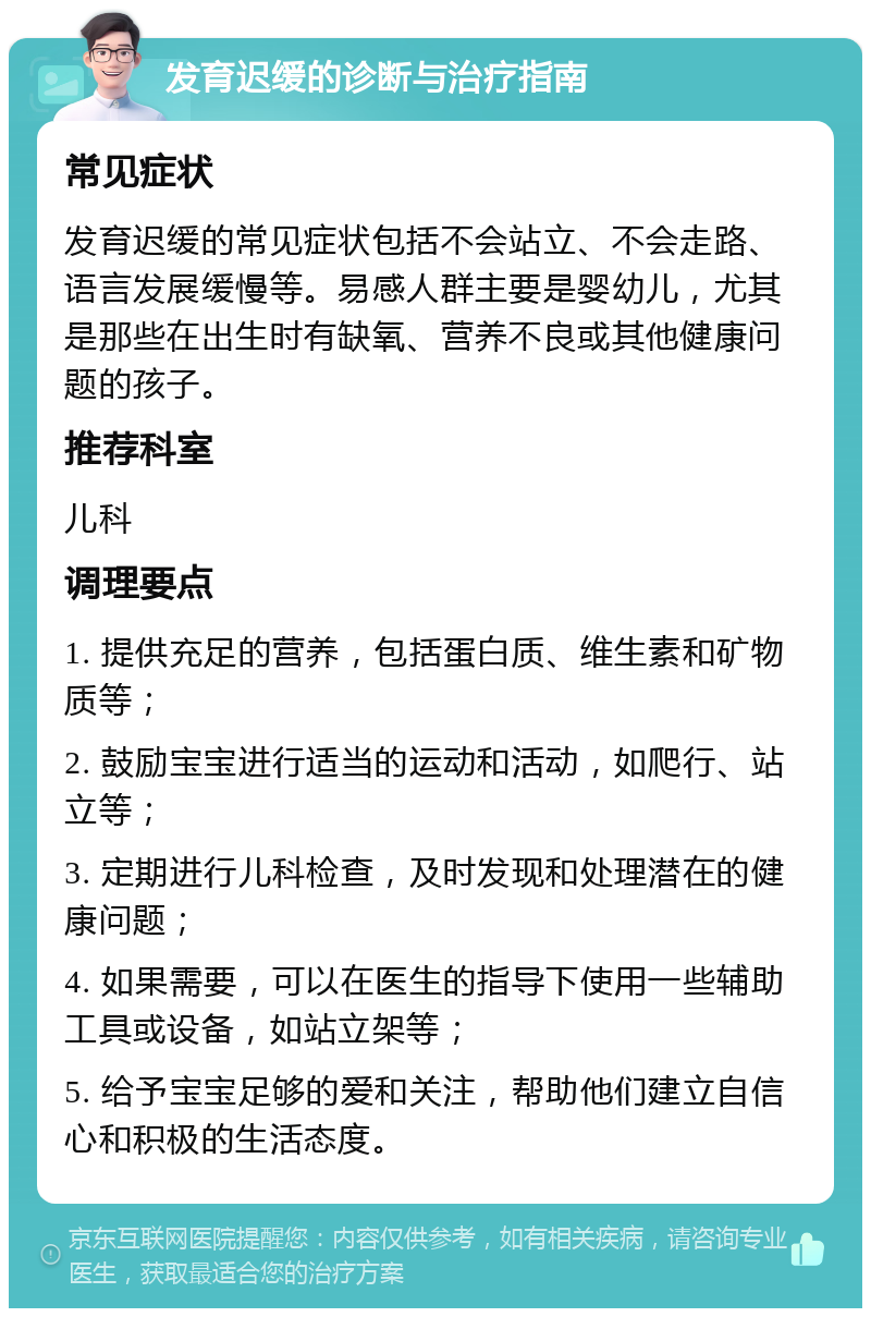 发育迟缓的诊断与治疗指南 常见症状 发育迟缓的常见症状包括不会站立、不会走路、语言发展缓慢等。易感人群主要是婴幼儿，尤其是那些在出生时有缺氧、营养不良或其他健康问题的孩子。 推荐科室 儿科 调理要点 1. 提供充足的营养，包括蛋白质、维生素和矿物质等； 2. 鼓励宝宝进行适当的运动和活动，如爬行、站立等； 3. 定期进行儿科检查，及时发现和处理潜在的健康问题； 4. 如果需要，可以在医生的指导下使用一些辅助工具或设备，如站立架等； 5. 给予宝宝足够的爱和关注，帮助他们建立自信心和积极的生活态度。