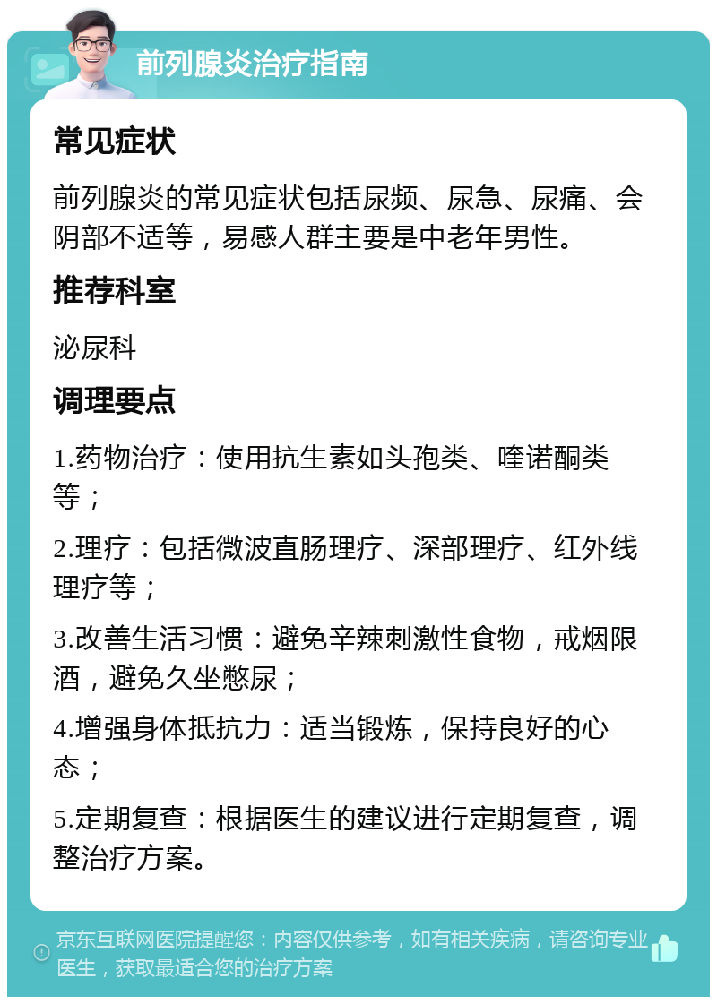 前列腺炎治疗指南 常见症状 前列腺炎的常见症状包括尿频、尿急、尿痛、会阴部不适等，易感人群主要是中老年男性。 推荐科室 泌尿科 调理要点 1.药物治疗：使用抗生素如头孢类、喹诺酮类等； 2.理疗：包括微波直肠理疗、深部理疗、红外线理疗等； 3.改善生活习惯：避免辛辣刺激性食物，戒烟限酒，避免久坐憋尿； 4.增强身体抵抗力：适当锻炼，保持良好的心态； 5.定期复查：根据医生的建议进行定期复查，调整治疗方案。