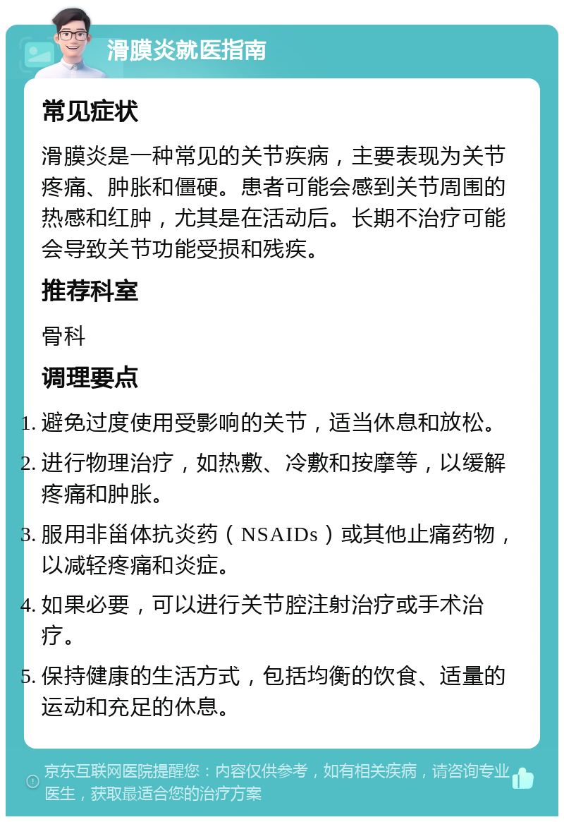 滑膜炎就医指南 常见症状 滑膜炎是一种常见的关节疾病，主要表现为关节疼痛、肿胀和僵硬。患者可能会感到关节周围的热感和红肿，尤其是在活动后。长期不治疗可能会导致关节功能受损和残疾。 推荐科室 骨科 调理要点 避免过度使用受影响的关节，适当休息和放松。 进行物理治疗，如热敷、冷敷和按摩等，以缓解疼痛和肿胀。 服用非甾体抗炎药（NSAIDs）或其他止痛药物，以减轻疼痛和炎症。 如果必要，可以进行关节腔注射治疗或手术治疗。 保持健康的生活方式，包括均衡的饮食、适量的运动和充足的休息。