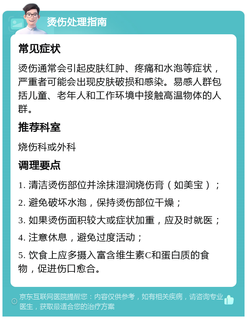 烫伤处理指南 常见症状 烫伤通常会引起皮肤红肿、疼痛和水泡等症状，严重者可能会出现皮肤破损和感染。易感人群包括儿童、老年人和工作环境中接触高温物体的人群。 推荐科室 烧伤科或外科 调理要点 1. 清洁烫伤部位并涂抹湿润烧伤膏（如美宝）； 2. 避免破坏水泡，保持烫伤部位干燥； 3. 如果烫伤面积较大或症状加重，应及时就医； 4. 注意休息，避免过度活动； 5. 饮食上应多摄入富含维生素C和蛋白质的食物，促进伤口愈合。