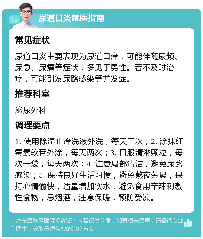 尿道口炎就医指南 常见症状 尿道口炎主要表现为尿道口痒，可能伴随尿频、尿急、尿痛等症状，多见于男性。若不及时治疗，可能引发尿路感染等并发症。 推荐科室 泌尿外科 调理要点 1. 使用除湿止痒洗液外洗，每天三次；2. 涂抹红霉素软膏外涂，每天两次；3. 口服清淋颗粒，每次一袋，每天两次；4. 注意局部清洁，避免尿路感染；5. 保持良好生活习惯，避免熬夜劳累，保持心情愉快，适量增加饮水，避免食用辛辣刺激性食物，忌烟酒，注意保暖，预防受凉。