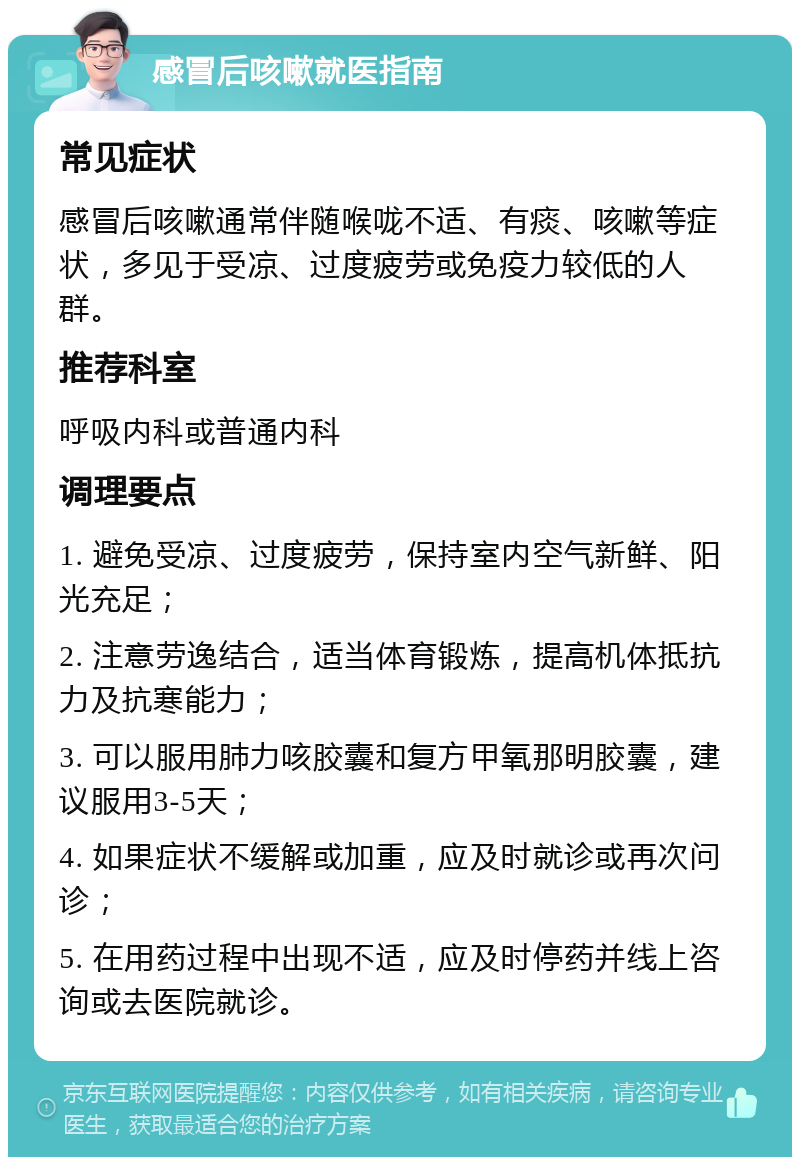 感冒后咳嗽就医指南 常见症状 感冒后咳嗽通常伴随喉咙不适、有痰、咳嗽等症状，多见于受凉、过度疲劳或免疫力较低的人群。 推荐科室 呼吸内科或普通内科 调理要点 1. 避免受凉、过度疲劳，保持室内空气新鲜、阳光充足； 2. 注意劳逸结合，适当体育锻炼，提高机体抵抗力及抗寒能力； 3. 可以服用肺力咳胶囊和复方甲氧那明胶囊，建议服用3-5天； 4. 如果症状不缓解或加重，应及时就诊或再次问诊； 5. 在用药过程中出现不适，应及时停药并线上咨询或去医院就诊。