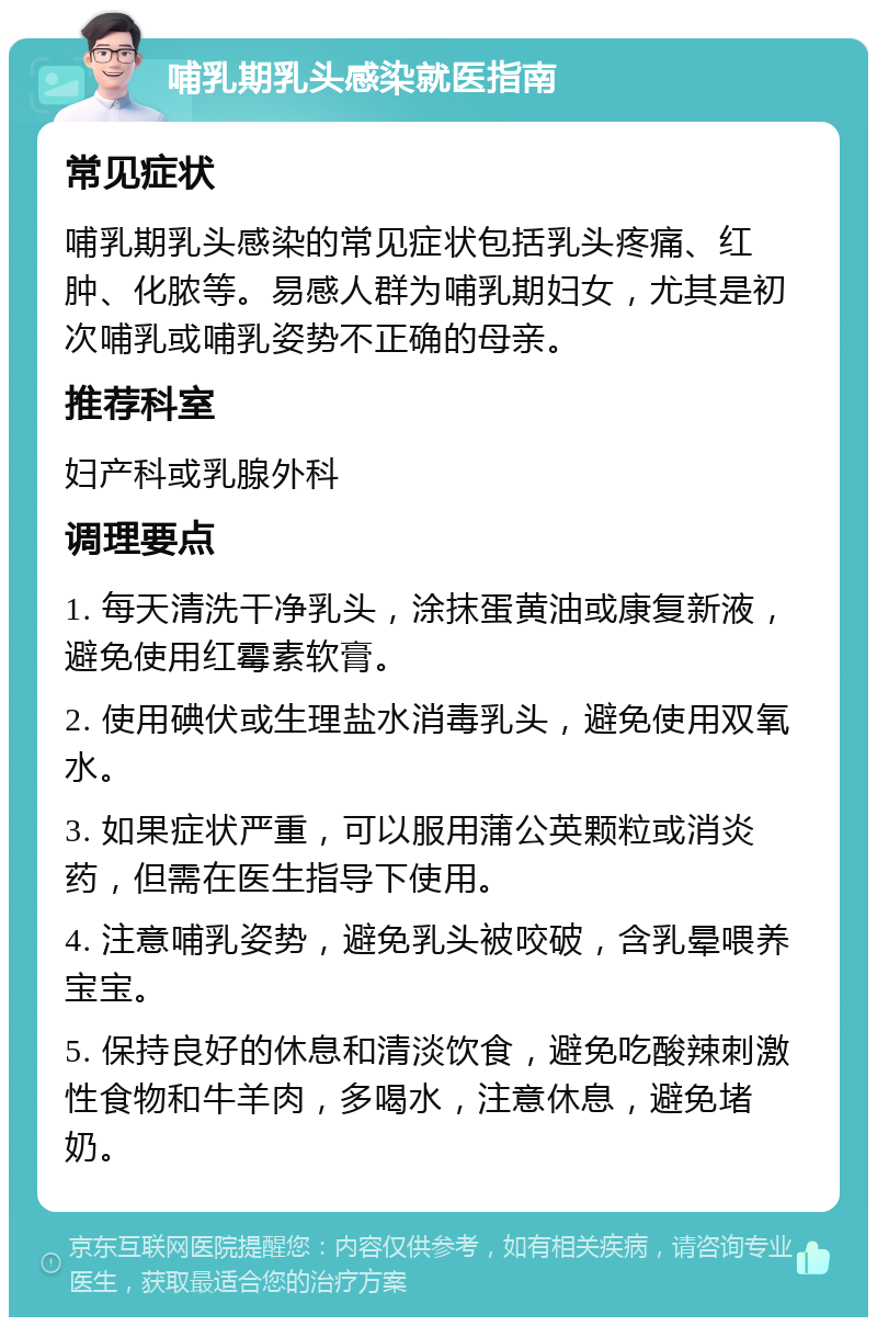 哺乳期乳头感染就医指南 常见症状 哺乳期乳头感染的常见症状包括乳头疼痛、红肿、化脓等。易感人群为哺乳期妇女，尤其是初次哺乳或哺乳姿势不正确的母亲。 推荐科室 妇产科或乳腺外科 调理要点 1. 每天清洗干净乳头，涂抹蛋黄油或康复新液，避免使用红霉素软膏。 2. 使用碘伏或生理盐水消毒乳头，避免使用双氧水。 3. 如果症状严重，可以服用蒲公英颗粒或消炎药，但需在医生指导下使用。 4. 注意哺乳姿势，避免乳头被咬破，含乳晕喂养宝宝。 5. 保持良好的休息和清淡饮食，避免吃酸辣刺激性食物和牛羊肉，多喝水，注意休息，避免堵奶。