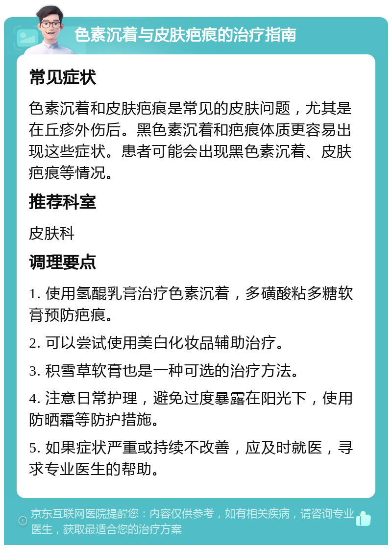 色素沉着与皮肤疤痕的治疗指南 常见症状 色素沉着和皮肤疤痕是常见的皮肤问题，尤其是在丘疹外伤后。黑色素沉着和疤痕体质更容易出现这些症状。患者可能会出现黑色素沉着、皮肤疤痕等情况。 推荐科室 皮肤科 调理要点 1. 使用氢醌乳膏治疗色素沉着，多磺酸粘多糖软膏预防疤痕。 2. 可以尝试使用美白化妆品辅助治疗。 3. 积雪草软膏也是一种可选的治疗方法。 4. 注意日常护理，避免过度暴露在阳光下，使用防晒霜等防护措施。 5. 如果症状严重或持续不改善，应及时就医，寻求专业医生的帮助。