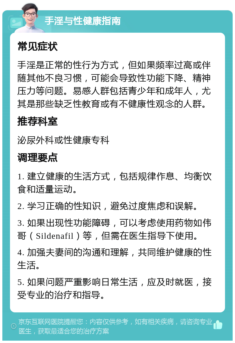 手淫与性健康指南 常见症状 手淫是正常的性行为方式，但如果频率过高或伴随其他不良习惯，可能会导致性功能下降、精神压力等问题。易感人群包括青少年和成年人，尤其是那些缺乏性教育或有不健康性观念的人群。 推荐科室 泌尿外科或性健康专科 调理要点 1. 建立健康的生活方式，包括规律作息、均衡饮食和适量运动。 2. 学习正确的性知识，避免过度焦虑和误解。 3. 如果出现性功能障碍，可以考虑使用药物如伟哥（Sildenafil）等，但需在医生指导下使用。 4. 加强夫妻间的沟通和理解，共同维护健康的性生活。 5. 如果问题严重影响日常生活，应及时就医，接受专业的治疗和指导。