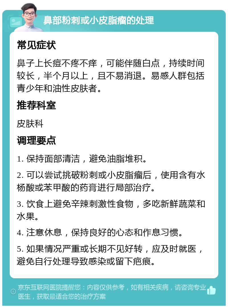 鼻部粉刺或小皮脂瘤的处理 常见症状 鼻子上长痘不疼不痒，可能伴随白点，持续时间较长，半个月以上，且不易消退。易感人群包括青少年和油性皮肤者。 推荐科室 皮肤科 调理要点 1. 保持面部清洁，避免油脂堆积。 2. 可以尝试挑破粉刺或小皮脂瘤后，使用含有水杨酸或苯甲酸的药膏进行局部治疗。 3. 饮食上避免辛辣刺激性食物，多吃新鲜蔬菜和水果。 4. 注意休息，保持良好的心态和作息习惯。 5. 如果情况严重或长期不见好转，应及时就医，避免自行处理导致感染或留下疤痕。