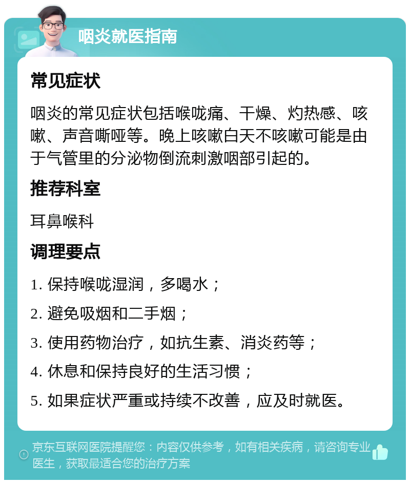 咽炎就医指南 常见症状 咽炎的常见症状包括喉咙痛、干燥、灼热感、咳嗽、声音嘶哑等。晚上咳嗽白天不咳嗽可能是由于气管里的分泌物倒流刺激咽部引起的。 推荐科室 耳鼻喉科 调理要点 1. 保持喉咙湿润，多喝水； 2. 避免吸烟和二手烟； 3. 使用药物治疗，如抗生素、消炎药等； 4. 休息和保持良好的生活习惯； 5. 如果症状严重或持续不改善，应及时就医。