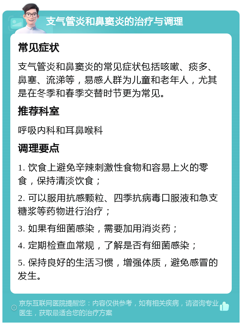 支气管炎和鼻窦炎的治疗与调理 常见症状 支气管炎和鼻窦炎的常见症状包括咳嗽、痰多、鼻塞、流涕等，易感人群为儿童和老年人，尤其是在冬季和春季交替时节更为常见。 推荐科室 呼吸内科和耳鼻喉科 调理要点 1. 饮食上避免辛辣刺激性食物和容易上火的零食，保持清淡饮食； 2. 可以服用抗感颗粒、四季抗病毒口服液和急支糖浆等药物进行治疗； 3. 如果有细菌感染，需要加用消炎药； 4. 定期检查血常规，了解是否有细菌感染； 5. 保持良好的生活习惯，增强体质，避免感冒的发生。