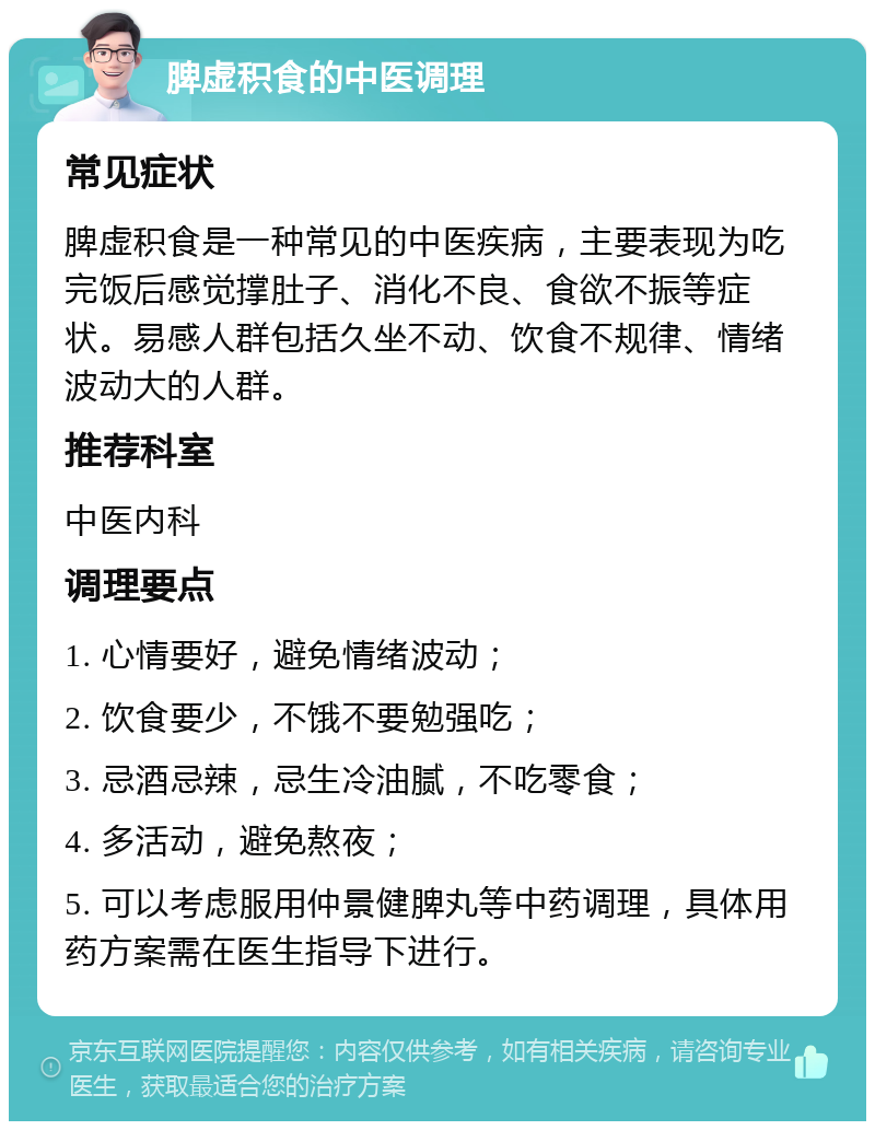 脾虚积食的中医调理 常见症状 脾虚积食是一种常见的中医疾病，主要表现为吃完饭后感觉撑肚子、消化不良、食欲不振等症状。易感人群包括久坐不动、饮食不规律、情绪波动大的人群。 推荐科室 中医内科 调理要点 1. 心情要好，避免情绪波动； 2. 饮食要少，不饿不要勉强吃； 3. 忌酒忌辣，忌生冷油腻，不吃零食； 4. 多活动，避免熬夜； 5. 可以考虑服用仲景健脾丸等中药调理，具体用药方案需在医生指导下进行。