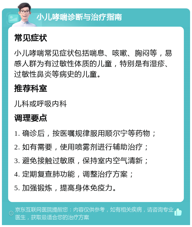 小儿哮喘诊断与治疗指南 常见症状 小儿哮喘常见症状包括喘息、咳嗽、胸闷等，易感人群为有过敏性体质的儿童，特别是有湿疹、过敏性鼻炎等病史的儿童。 推荐科室 儿科或呼吸内科 调理要点 1. 确诊后，按医嘱规律服用顺尔宁等药物； 2. 如有需要，使用喷雾剂进行辅助治疗； 3. 避免接触过敏原，保持室内空气清新； 4. 定期复查肺功能，调整治疗方案； 5. 加强锻炼，提高身体免疫力。