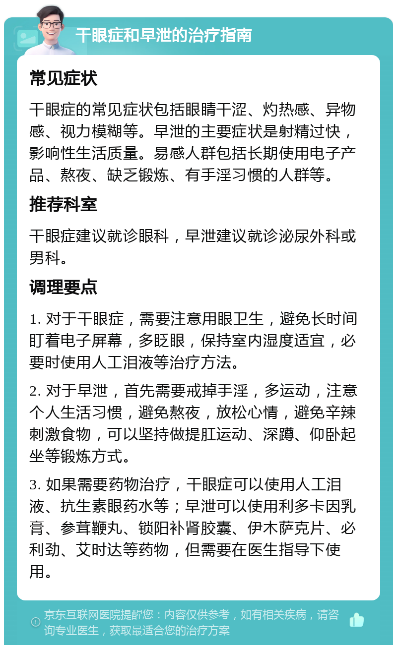 干眼症和早泄的治疗指南 常见症状 干眼症的常见症状包括眼睛干涩、灼热感、异物感、视力模糊等。早泄的主要症状是射精过快，影响性生活质量。易感人群包括长期使用电子产品、熬夜、缺乏锻炼、有手淫习惯的人群等。 推荐科室 干眼症建议就诊眼科，早泄建议就诊泌尿外科或男科。 调理要点 1. 对于干眼症，需要注意用眼卫生，避免长时间盯着电子屏幕，多眨眼，保持室内湿度适宜，必要时使用人工泪液等治疗方法。 2. 对于早泄，首先需要戒掉手淫，多运动，注意个人生活习惯，避免熬夜，放松心情，避免辛辣刺激食物，可以坚持做提肛运动、深蹲、仰卧起坐等锻炼方式。 3. 如果需要药物治疗，干眼症可以使用人工泪液、抗生素眼药水等；早泄可以使用利多卡因乳膏、参茸鞭丸、锁阳补肾胶囊、伊木萨克片、必利劲、艾时达等药物，但需要在医生指导下使用。