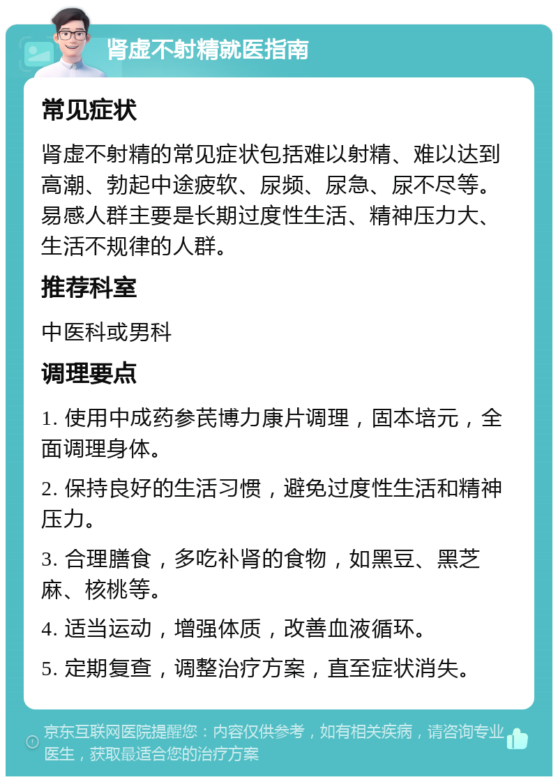 肾虚不射精就医指南 常见症状 肾虚不射精的常见症状包括难以射精、难以达到高潮、勃起中途疲软、尿频、尿急、尿不尽等。易感人群主要是长期过度性生活、精神压力大、生活不规律的人群。 推荐科室 中医科或男科 调理要点 1. 使用中成药参芪博力康片调理，固本培元，全面调理身体。 2. 保持良好的生活习惯，避免过度性生活和精神压力。 3. 合理膳食，多吃补肾的食物，如黑豆、黑芝麻、核桃等。 4. 适当运动，增强体质，改善血液循环。 5. 定期复查，调整治疗方案，直至症状消失。