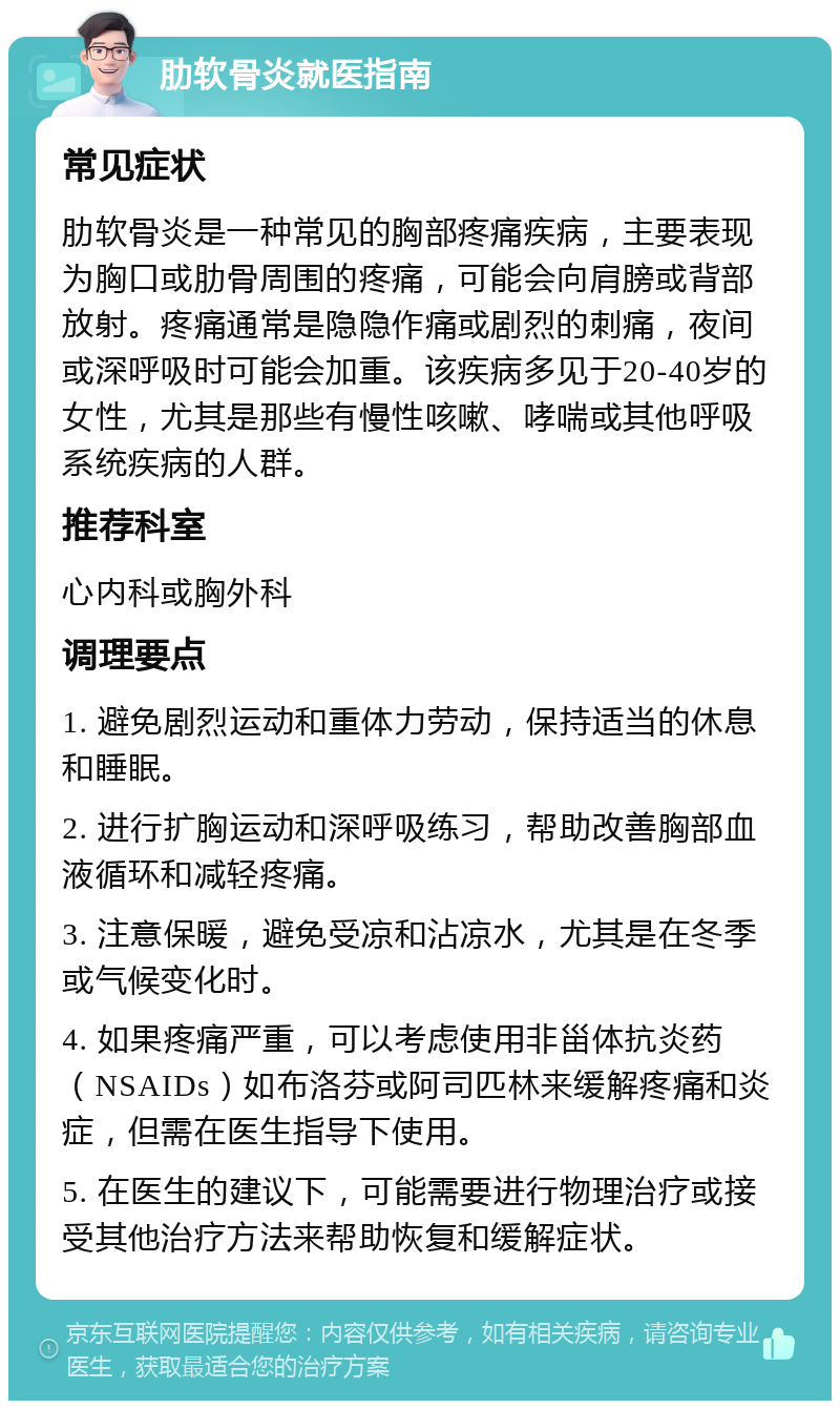 肋软骨炎就医指南 常见症状 肋软骨炎是一种常见的胸部疼痛疾病，主要表现为胸口或肋骨周围的疼痛，可能会向肩膀或背部放射。疼痛通常是隐隐作痛或剧烈的刺痛，夜间或深呼吸时可能会加重。该疾病多见于20-40岁的女性，尤其是那些有慢性咳嗽、哮喘或其他呼吸系统疾病的人群。 推荐科室 心内科或胸外科 调理要点 1. 避免剧烈运动和重体力劳动，保持适当的休息和睡眠。 2. 进行扩胸运动和深呼吸练习，帮助改善胸部血液循环和减轻疼痛。 3. 注意保暖，避免受凉和沾凉水，尤其是在冬季或气候变化时。 4. 如果疼痛严重，可以考虑使用非甾体抗炎药（NSAIDs）如布洛芬或阿司匹林来缓解疼痛和炎症，但需在医生指导下使用。 5. 在医生的建议下，可能需要进行物理治疗或接受其他治疗方法来帮助恢复和缓解症状。