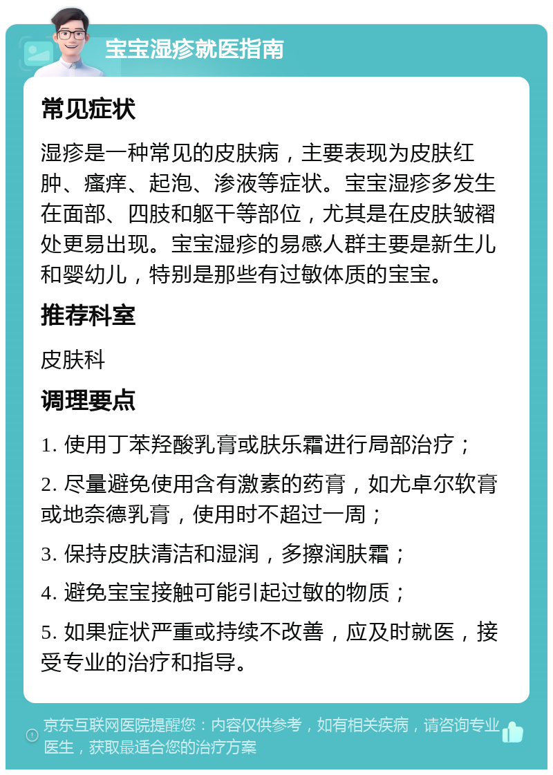 宝宝湿疹就医指南 常见症状 湿疹是一种常见的皮肤病，主要表现为皮肤红肿、瘙痒、起泡、渗液等症状。宝宝湿疹多发生在面部、四肢和躯干等部位，尤其是在皮肤皱褶处更易出现。宝宝湿疹的易感人群主要是新生儿和婴幼儿，特别是那些有过敏体质的宝宝。 推荐科室 皮肤科 调理要点 1. 使用丁苯羟酸乳膏或肤乐霜进行局部治疗； 2. 尽量避免使用含有激素的药膏，如尤卓尔软膏或地奈德乳膏，使用时不超过一周； 3. 保持皮肤清洁和湿润，多擦润肤霜； 4. 避免宝宝接触可能引起过敏的物质； 5. 如果症状严重或持续不改善，应及时就医，接受专业的治疗和指导。