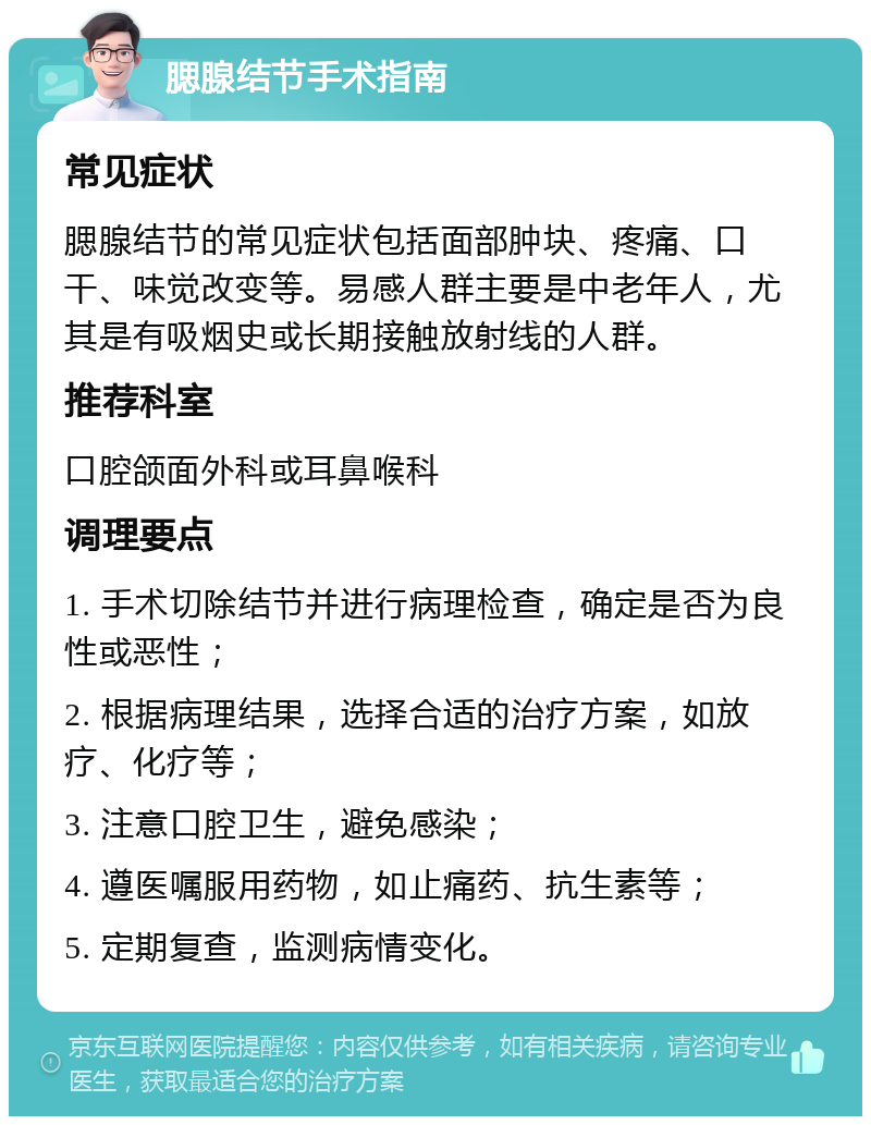 腮腺结节手术指南 常见症状 腮腺结节的常见症状包括面部肿块、疼痛、口干、味觉改变等。易感人群主要是中老年人，尤其是有吸烟史或长期接触放射线的人群。 推荐科室 口腔颌面外科或耳鼻喉科 调理要点 1. 手术切除结节并进行病理检查，确定是否为良性或恶性； 2. 根据病理结果，选择合适的治疗方案，如放疗、化疗等； 3. 注意口腔卫生，避免感染； 4. 遵医嘱服用药物，如止痛药、抗生素等； 5. 定期复查，监测病情变化。