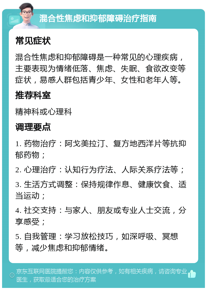 混合性焦虑和抑郁障碍治疗指南 常见症状 混合性焦虑和抑郁障碍是一种常见的心理疾病，主要表现为情绪低落、焦虑、失眠、食欲改变等症状，易感人群包括青少年、女性和老年人等。 推荐科室 精神科或心理科 调理要点 1. 药物治疗：阿戈美拉汀、复方地西洋片等抗抑郁药物； 2. 心理治疗：认知行为疗法、人际关系疗法等； 3. 生活方式调整：保持规律作息、健康饮食、适当运动； 4. 社交支持：与家人、朋友或专业人士交流，分享感受； 5. 自我管理：学习放松技巧，如深呼吸、冥想等，减少焦虑和抑郁情绪。