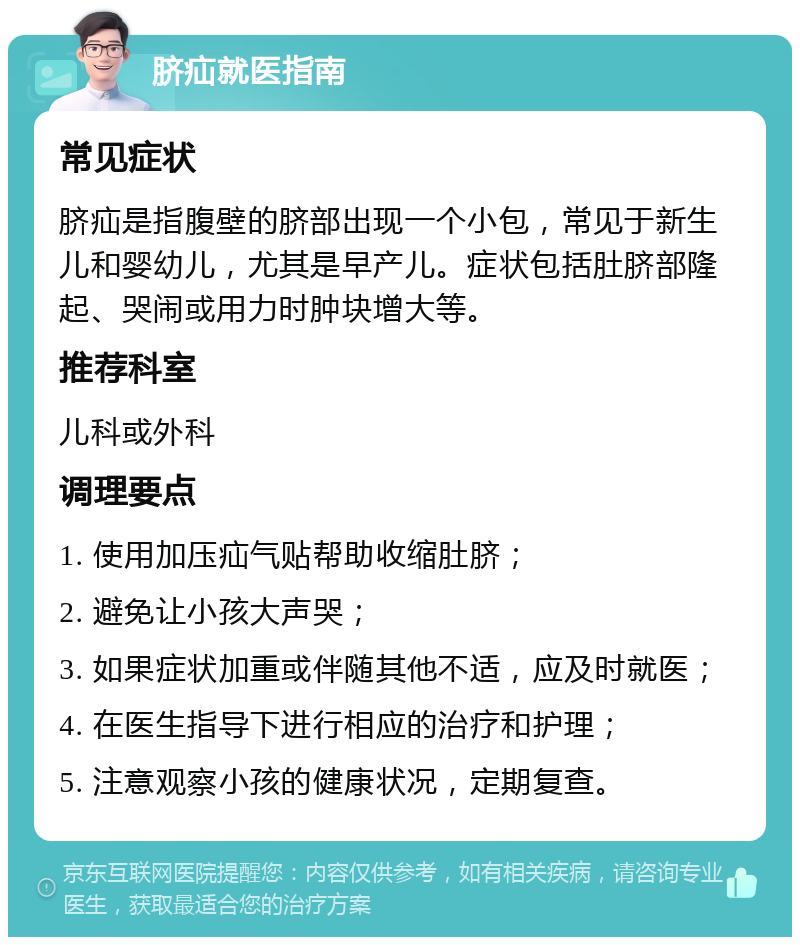 脐疝就医指南 常见症状 脐疝是指腹壁的脐部出现一个小包，常见于新生儿和婴幼儿，尤其是早产儿。症状包括肚脐部隆起、哭闹或用力时肿块增大等。 推荐科室 儿科或外科 调理要点 1. 使用加压疝气贴帮助收缩肚脐； 2. 避免让小孩大声哭； 3. 如果症状加重或伴随其他不适，应及时就医； 4. 在医生指导下进行相应的治疗和护理； 5. 注意观察小孩的健康状况，定期复查。