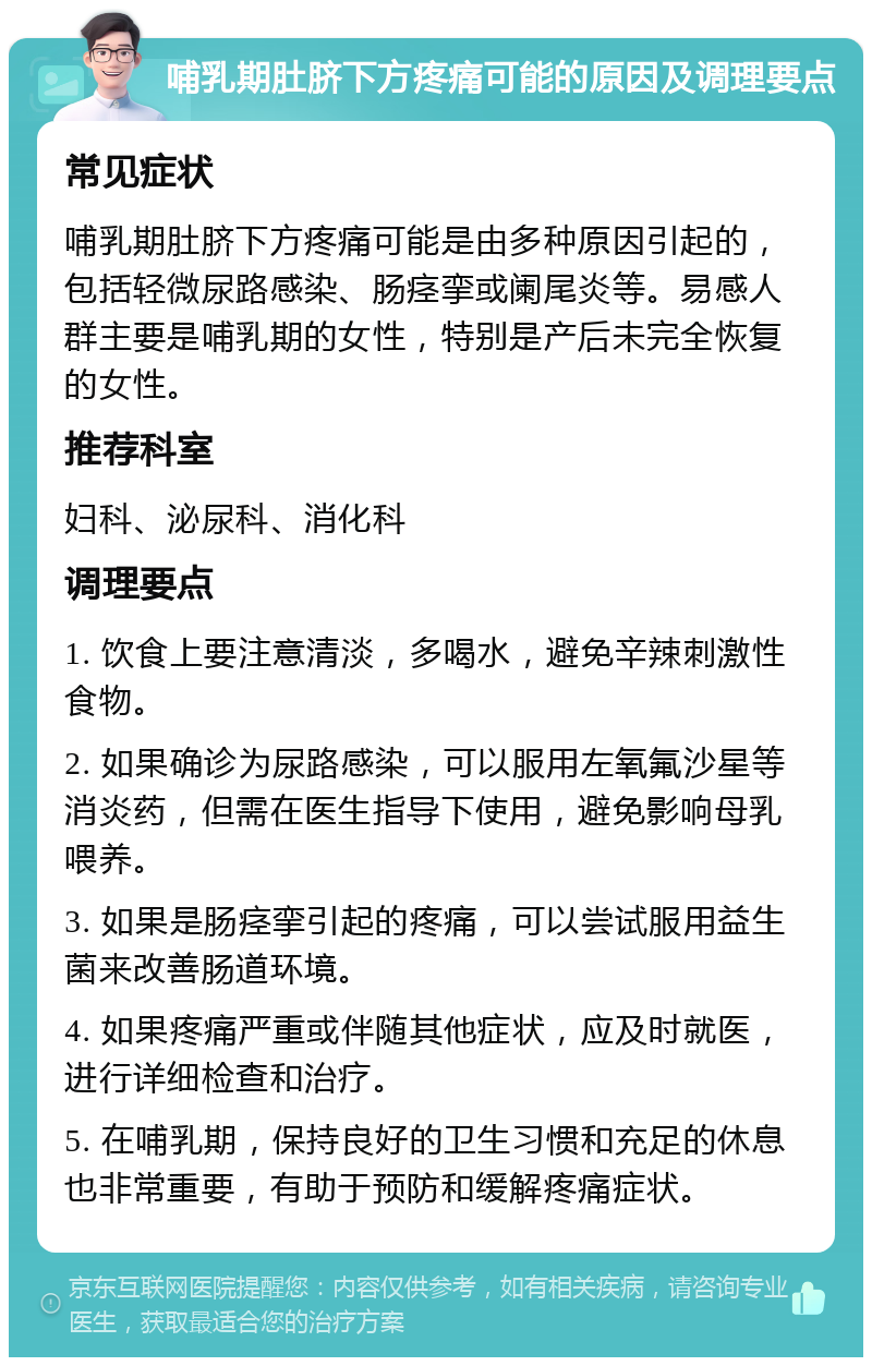 哺乳期肚脐下方疼痛可能的原因及调理要点 常见症状 哺乳期肚脐下方疼痛可能是由多种原因引起的，包括轻微尿路感染、肠痉挛或阑尾炎等。易感人群主要是哺乳期的女性，特别是产后未完全恢复的女性。 推荐科室 妇科、泌尿科、消化科 调理要点 1. 饮食上要注意清淡，多喝水，避免辛辣刺激性食物。 2. 如果确诊为尿路感染，可以服用左氧氟沙星等消炎药，但需在医生指导下使用，避免影响母乳喂养。 3. 如果是肠痉挛引起的疼痛，可以尝试服用益生菌来改善肠道环境。 4. 如果疼痛严重或伴随其他症状，应及时就医，进行详细检查和治疗。 5. 在哺乳期，保持良好的卫生习惯和充足的休息也非常重要，有助于预防和缓解疼痛症状。