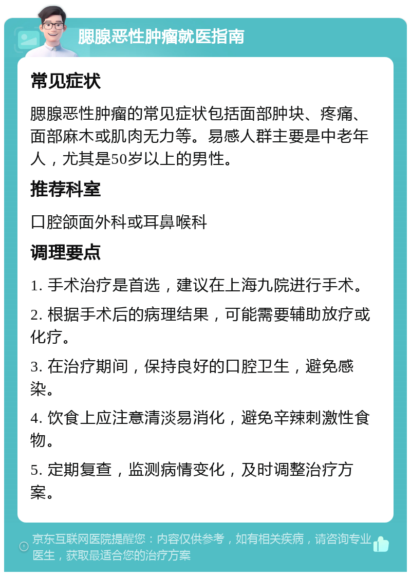 腮腺恶性肿瘤就医指南 常见症状 腮腺恶性肿瘤的常见症状包括面部肿块、疼痛、面部麻木或肌肉无力等。易感人群主要是中老年人，尤其是50岁以上的男性。 推荐科室 口腔颌面外科或耳鼻喉科 调理要点 1. 手术治疗是首选，建议在上海九院进行手术。 2. 根据手术后的病理结果，可能需要辅助放疗或化疗。 3. 在治疗期间，保持良好的口腔卫生，避免感染。 4. 饮食上应注意清淡易消化，避免辛辣刺激性食物。 5. 定期复查，监测病情变化，及时调整治疗方案。