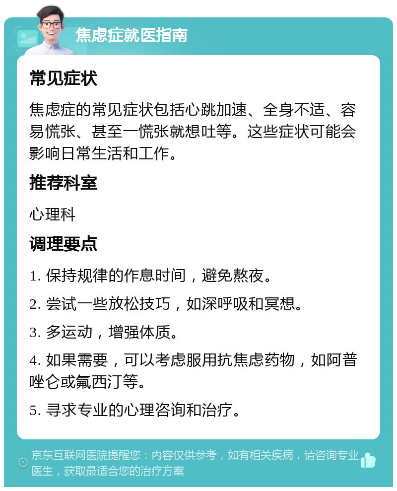 焦虑症就医指南 常见症状 焦虑症的常见症状包括心跳加速、全身不适、容易慌张、甚至一慌张就想吐等。这些症状可能会影响日常生活和工作。 推荐科室 心理科 调理要点 1. 保持规律的作息时间，避免熬夜。 2. 尝试一些放松技巧，如深呼吸和冥想。 3. 多运动，增强体质。 4. 如果需要，可以考虑服用抗焦虑药物，如阿普唑仑或氟西汀等。 5. 寻求专业的心理咨询和治疗。