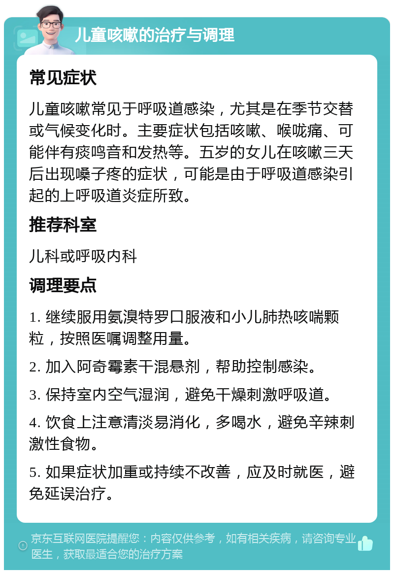 儿童咳嗽的治疗与调理 常见症状 儿童咳嗽常见于呼吸道感染，尤其是在季节交替或气候变化时。主要症状包括咳嗽、喉咙痛、可能伴有痰鸣音和发热等。五岁的女儿在咳嗽三天后出现嗓子疼的症状，可能是由于呼吸道感染引起的上呼吸道炎症所致。 推荐科室 儿科或呼吸内科 调理要点 1. 继续服用氨溴特罗口服液和小儿肺热咳喘颗粒，按照医嘱调整用量。 2. 加入阿奇霉素干混悬剂，帮助控制感染。 3. 保持室内空气湿润，避免干燥刺激呼吸道。 4. 饮食上注意清淡易消化，多喝水，避免辛辣刺激性食物。 5. 如果症状加重或持续不改善，应及时就医，避免延误治疗。