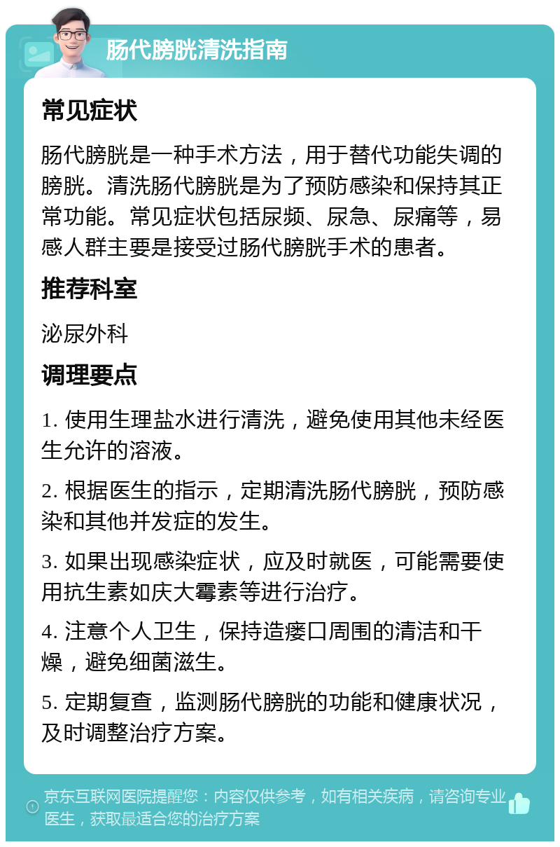 肠代膀胱清洗指南 常见症状 肠代膀胱是一种手术方法，用于替代功能失调的膀胱。清洗肠代膀胱是为了预防感染和保持其正常功能。常见症状包括尿频、尿急、尿痛等，易感人群主要是接受过肠代膀胱手术的患者。 推荐科室 泌尿外科 调理要点 1. 使用生理盐水进行清洗，避免使用其他未经医生允许的溶液。 2. 根据医生的指示，定期清洗肠代膀胱，预防感染和其他并发症的发生。 3. 如果出现感染症状，应及时就医，可能需要使用抗生素如庆大霉素等进行治疗。 4. 注意个人卫生，保持造瘘口周围的清洁和干燥，避免细菌滋生。 5. 定期复查，监测肠代膀胱的功能和健康状况，及时调整治疗方案。