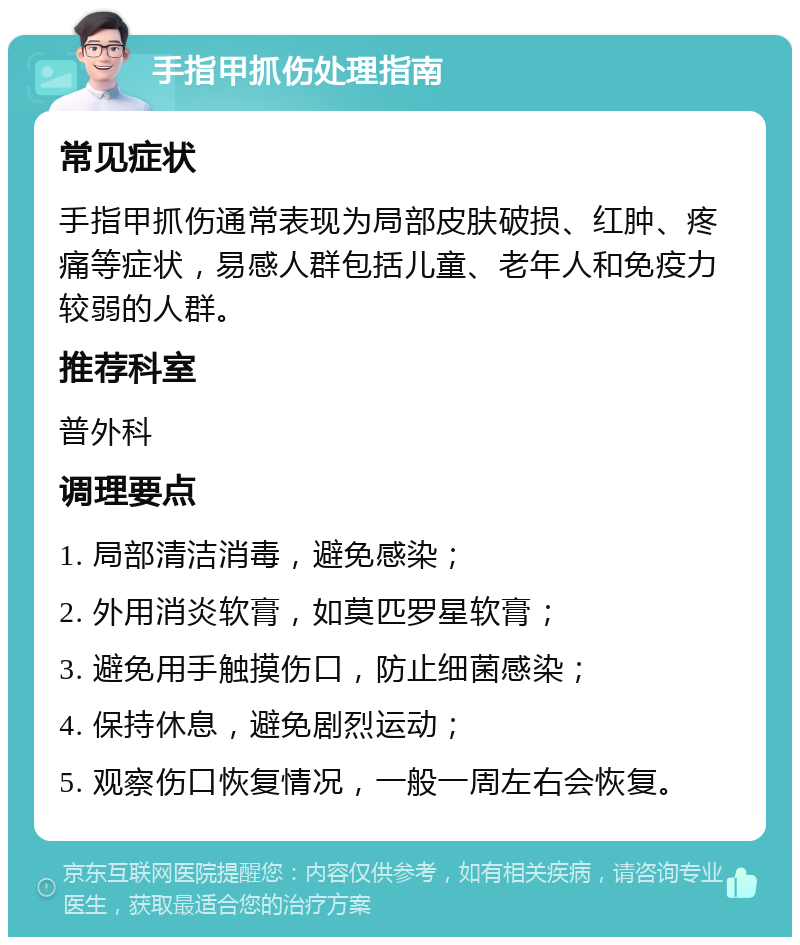 手指甲抓伤处理指南 常见症状 手指甲抓伤通常表现为局部皮肤破损、红肿、疼痛等症状，易感人群包括儿童、老年人和免疫力较弱的人群。 推荐科室 普外科 调理要点 1. 局部清洁消毒，避免感染； 2. 外用消炎软膏，如莫匹罗星软膏； 3. 避免用手触摸伤口，防止细菌感染； 4. 保持休息，避免剧烈运动； 5. 观察伤口恢复情况，一般一周左右会恢复。