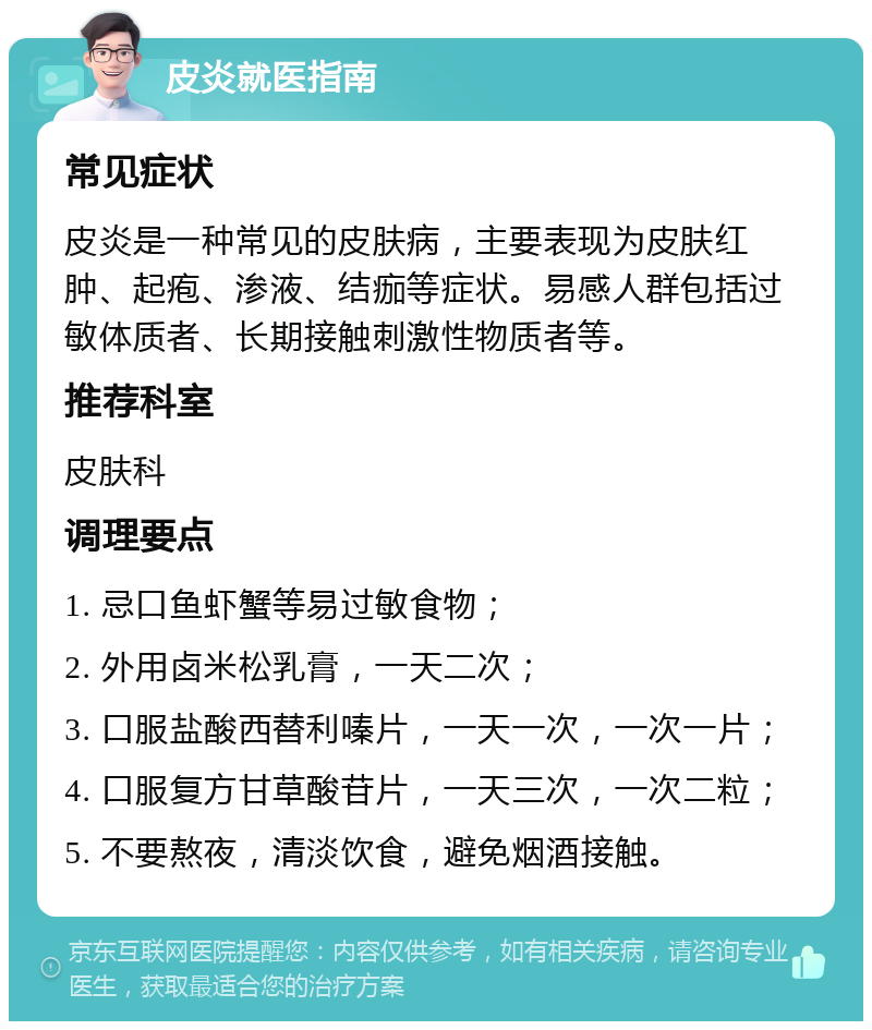 皮炎就医指南 常见症状 皮炎是一种常见的皮肤病，主要表现为皮肤红肿、起疱、渗液、结痂等症状。易感人群包括过敏体质者、长期接触刺激性物质者等。 推荐科室 皮肤科 调理要点 1. 忌口鱼虾蟹等易过敏食物； 2. 外用卤米松乳膏，一天二次； 3. 口服盐酸西替利嗪片，一天一次，一次一片； 4. 口服复方甘草酸苷片，一天三次，一次二粒； 5. 不要熬夜，清淡饮食，避免烟酒接触。