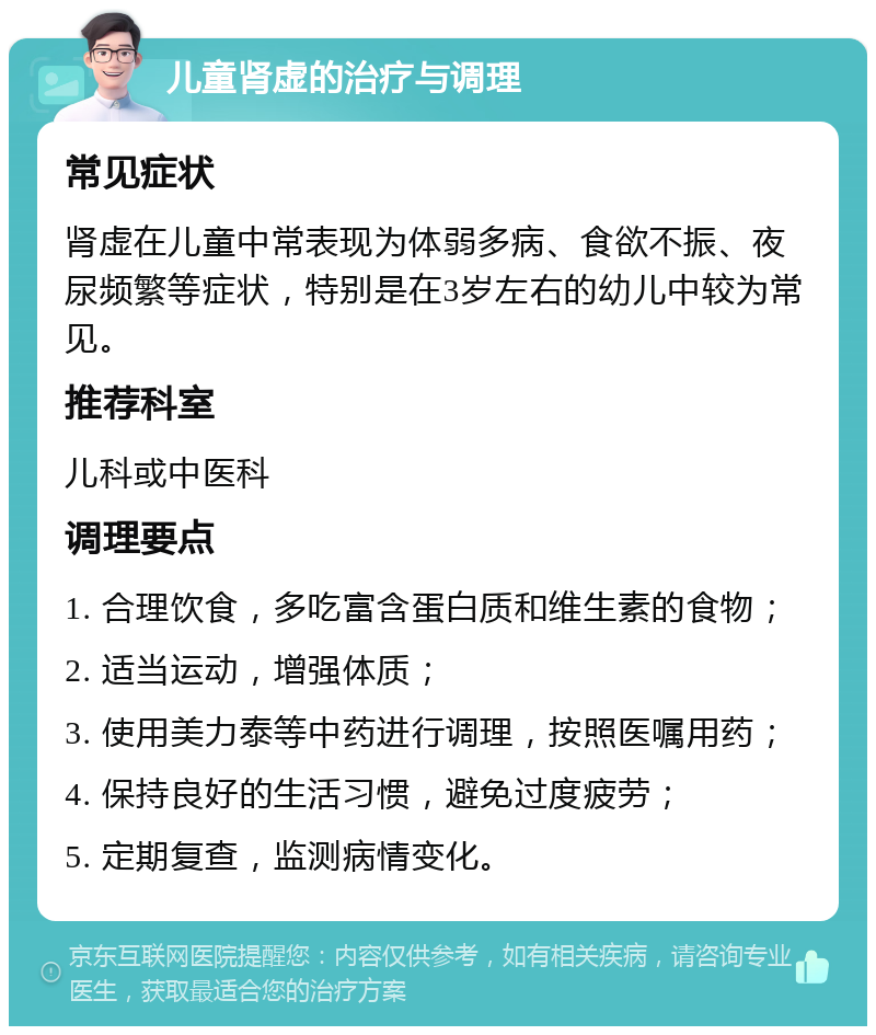 儿童肾虚的治疗与调理 常见症状 肾虚在儿童中常表现为体弱多病、食欲不振、夜尿频繁等症状，特别是在3岁左右的幼儿中较为常见。 推荐科室 儿科或中医科 调理要点 1. 合理饮食，多吃富含蛋白质和维生素的食物； 2. 适当运动，增强体质； 3. 使用美力泰等中药进行调理，按照医嘱用药； 4. 保持良好的生活习惯，避免过度疲劳； 5. 定期复查，监测病情变化。