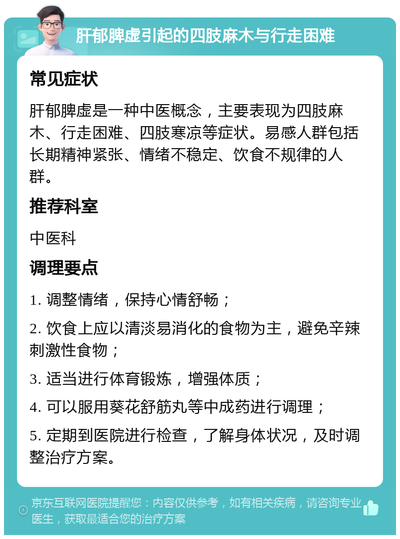 肝郁脾虚引起的四肢麻木与行走困难 常见症状 肝郁脾虚是一种中医概念，主要表现为四肢麻木、行走困难、四肢寒凉等症状。易感人群包括长期精神紧张、情绪不稳定、饮食不规律的人群。 推荐科室 中医科 调理要点 1. 调整情绪，保持心情舒畅； 2. 饮食上应以清淡易消化的食物为主，避免辛辣刺激性食物； 3. 适当进行体育锻炼，增强体质； 4. 可以服用葵花舒筋丸等中成药进行调理； 5. 定期到医院进行检查，了解身体状况，及时调整治疗方案。