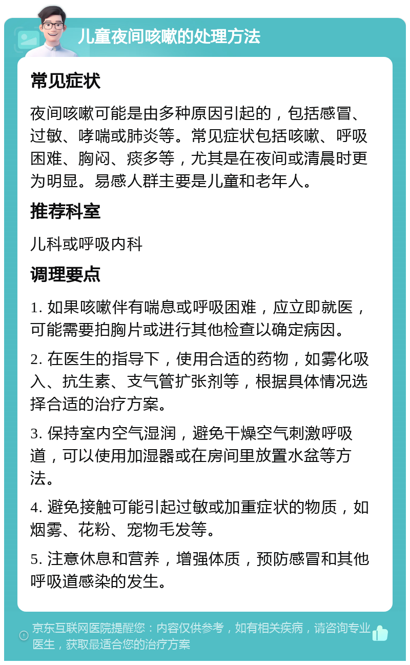 儿童夜间咳嗽的处理方法 常见症状 夜间咳嗽可能是由多种原因引起的，包括感冒、过敏、哮喘或肺炎等。常见症状包括咳嗽、呼吸困难、胸闷、痰多等，尤其是在夜间或清晨时更为明显。易感人群主要是儿童和老年人。 推荐科室 儿科或呼吸内科 调理要点 1. 如果咳嗽伴有喘息或呼吸困难，应立即就医，可能需要拍胸片或进行其他检查以确定病因。 2. 在医生的指导下，使用合适的药物，如雾化吸入、抗生素、支气管扩张剂等，根据具体情况选择合适的治疗方案。 3. 保持室内空气湿润，避免干燥空气刺激呼吸道，可以使用加湿器或在房间里放置水盆等方法。 4. 避免接触可能引起过敏或加重症状的物质，如烟雾、花粉、宠物毛发等。 5. 注意休息和营养，增强体质，预防感冒和其他呼吸道感染的发生。