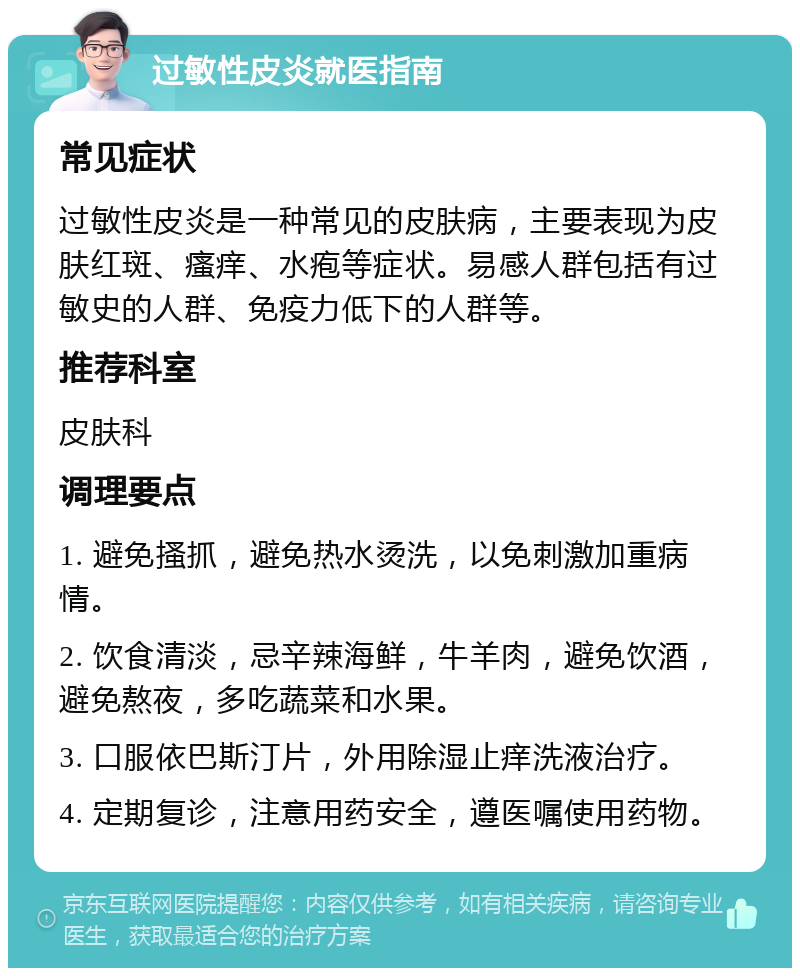 过敏性皮炎就医指南 常见症状 过敏性皮炎是一种常见的皮肤病，主要表现为皮肤红斑、瘙痒、水疱等症状。易感人群包括有过敏史的人群、免疫力低下的人群等。 推荐科室 皮肤科 调理要点 1. 避免搔抓，避免热水烫洗，以免刺激加重病情。 2. 饮食清淡，忌辛辣海鲜，牛羊肉，避免饮酒，避免熬夜，多吃蔬菜和水果。 3. 口服依巴斯汀片，外用除湿止痒洗液治疗。 4. 定期复诊，注意用药安全，遵医嘱使用药物。