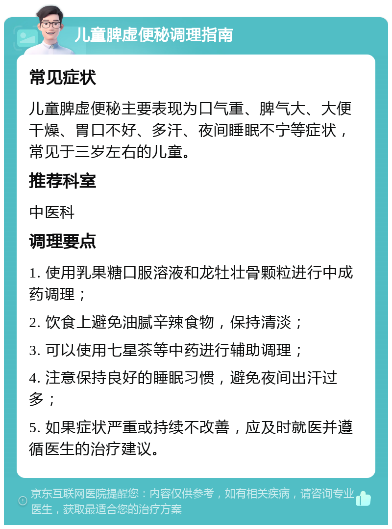 儿童脾虚便秘调理指南 常见症状 儿童脾虚便秘主要表现为口气重、脾气大、大便干燥、胃口不好、多汗、夜间睡眠不宁等症状，常见于三岁左右的儿童。 推荐科室 中医科 调理要点 1. 使用乳果糖口服溶液和龙牡壮骨颗粒进行中成药调理； 2. 饮食上避免油腻辛辣食物，保持清淡； 3. 可以使用七星茶等中药进行辅助调理； 4. 注意保持良好的睡眠习惯，避免夜间出汗过多； 5. 如果症状严重或持续不改善，应及时就医并遵循医生的治疗建议。