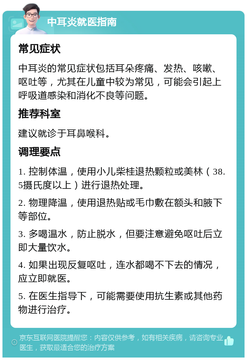 中耳炎就医指南 常见症状 中耳炎的常见症状包括耳朵疼痛、发热、咳嗽、呕吐等，尤其在儿童中较为常见，可能会引起上呼吸道感染和消化不良等问题。 推荐科室 建议就诊于耳鼻喉科。 调理要点 1. 控制体温，使用小儿柴桂退热颗粒或美林（38.5摄氏度以上）进行退热处理。 2. 物理降温，使用退热贴或毛巾敷在额头和腋下等部位。 3. 多喝温水，防止脱水，但要注意避免呕吐后立即大量饮水。 4. 如果出现反复呕吐，连水都喝不下去的情况，应立即就医。 5. 在医生指导下，可能需要使用抗生素或其他药物进行治疗。