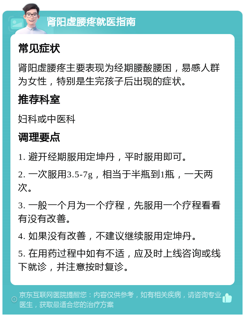 肾阳虚腰疼就医指南 常见症状 肾阳虚腰疼主要表现为经期腰酸腰困，易感人群为女性，特别是生完孩子后出现的症状。 推荐科室 妇科或中医科 调理要点 1. 避开经期服用定坤丹，平时服用即可。 2. 一次服用3.5-7g，相当于半瓶到1瓶，一天两次。 3. 一般一个月为一个疗程，先服用一个疗程看看有没有改善。 4. 如果没有改善，不建议继续服用定坤丹。 5. 在用药过程中如有不适，应及时上线咨询或线下就诊，并注意按时复诊。