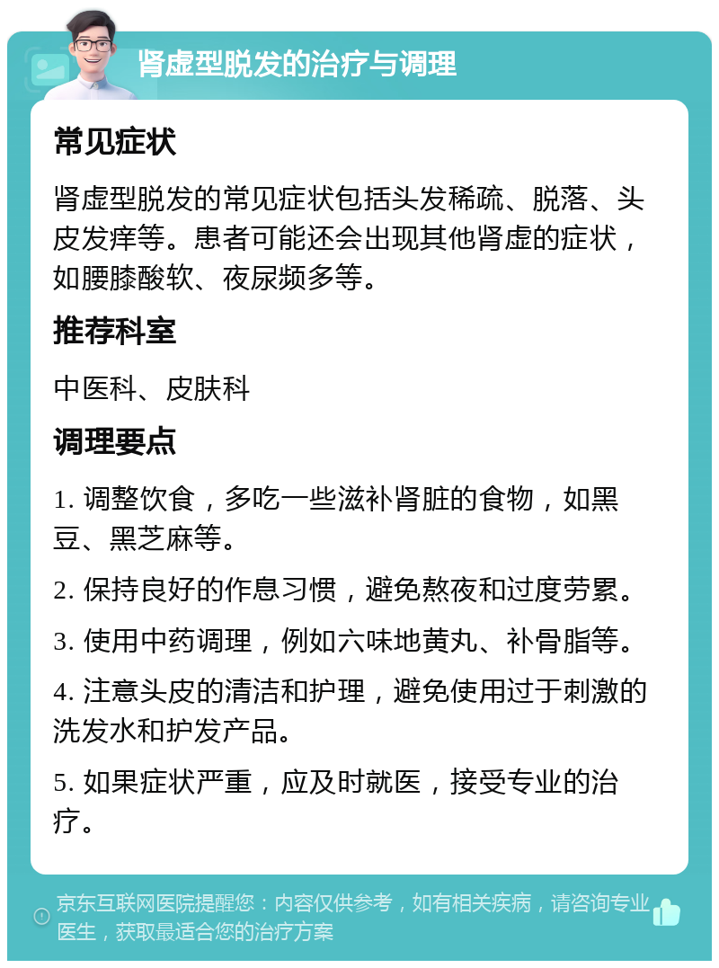 肾虚型脱发的治疗与调理 常见症状 肾虚型脱发的常见症状包括头发稀疏、脱落、头皮发痒等。患者可能还会出现其他肾虚的症状，如腰膝酸软、夜尿频多等。 推荐科室 中医科、皮肤科 调理要点 1. 调整饮食，多吃一些滋补肾脏的食物，如黑豆、黑芝麻等。 2. 保持良好的作息习惯，避免熬夜和过度劳累。 3. 使用中药调理，例如六味地黄丸、补骨脂等。 4. 注意头皮的清洁和护理，避免使用过于刺激的洗发水和护发产品。 5. 如果症状严重，应及时就医，接受专业的治疗。